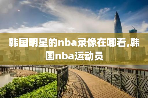韩国明星的nba录像在哪看,韩国nba运动员