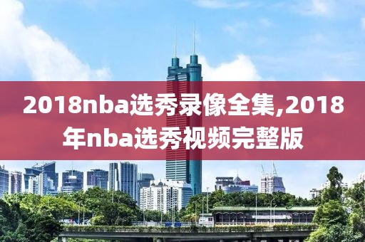 2018nba选秀录像全集,2018年nba选秀视频完整版
