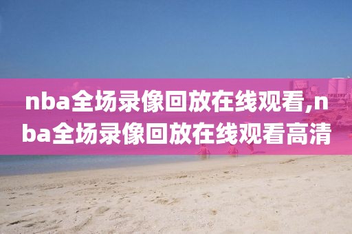 nba全场录像回放在线观看,nba全场录像回放在线观看高清