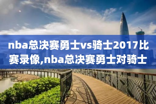 nba总决赛勇士vs骑士2017比赛录像,nba总决赛勇士对骑士