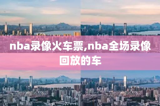 nba录像火车票,nba全场录像回放的车