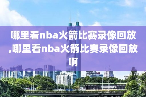 哪里看nba火箭比赛录像回放,哪里看nba火箭比赛录像回放啊