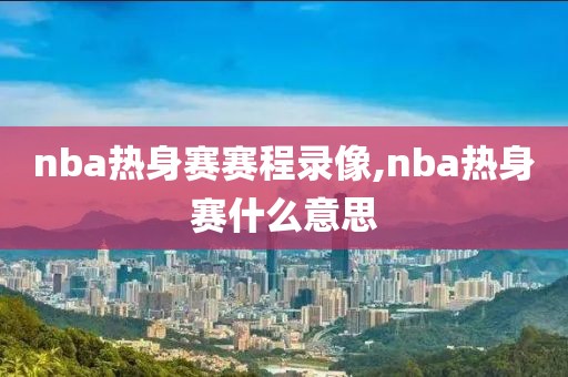 nba热身赛赛程录像,nba热身赛什么意思