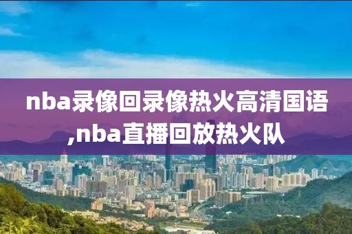 nba录像回录像热火高清国语,nba直播回放热火队