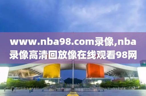 www.nba98.com录像,nba录像高清回放像在线观看98网