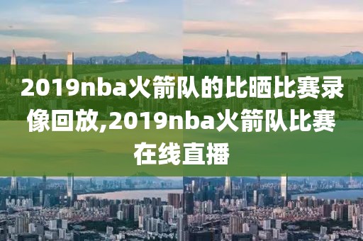 2019nba火箭队的比晒比赛录像回放,2019nba火箭队比赛在线直播