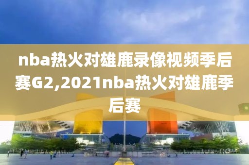 nba热火对雄鹿录像视频季后赛G2,2021nba热火对雄鹿季后赛
