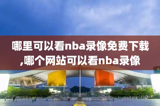 哪里可以看nba录像免费下载,哪个网站可以看nba录像