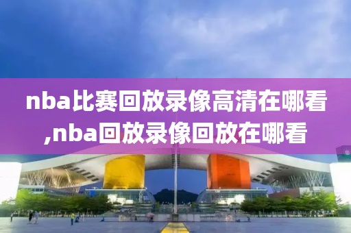 nba比赛回放录像高清在哪看,nba回放录像回放在哪看
