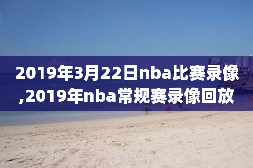 2019年3月22日nba比赛录像,2019年nba常规赛录像回放