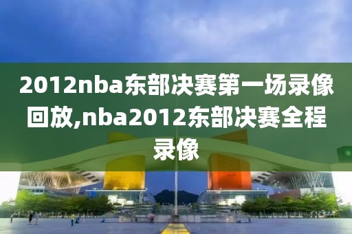 2012nba东部决赛第一场录像回放,nba2012东部决赛全程录像