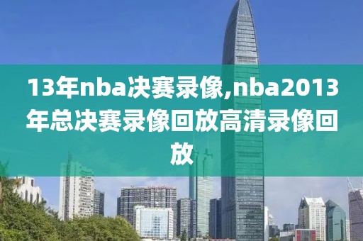 13年nba决赛录像,nba2013年总决赛录像回放高清录像回放