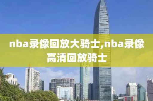 nba录像回放大骑士,nba录像高清回放骑士