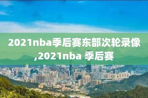 2021nba季后赛东部次轮录像,2021nba 季后赛