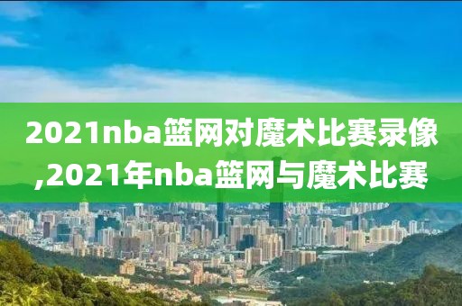 2021nba篮网对魔术比赛录像,2021年nba篮网与魔术比赛