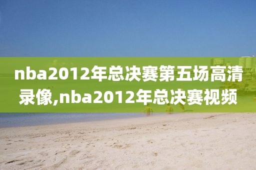 nba2012年总决赛第五场高清录像,nba2012年总决赛视频