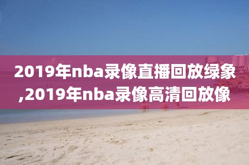 2019年nba录像直播回放绿象,2019年nba录像高清回放像