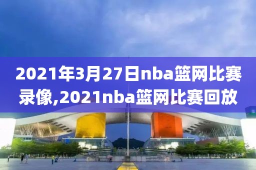 2021年3月27日nba篮网比赛录像,2021nba篮网比赛回放