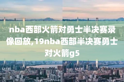 nba西部火箭对勇士半决赛录像回放,19nba西部半决赛勇士对火箭g5