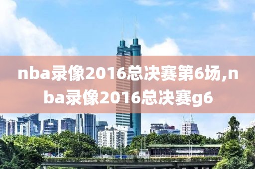 nba录像2016总决赛第6场,nba录像2016总决赛g6