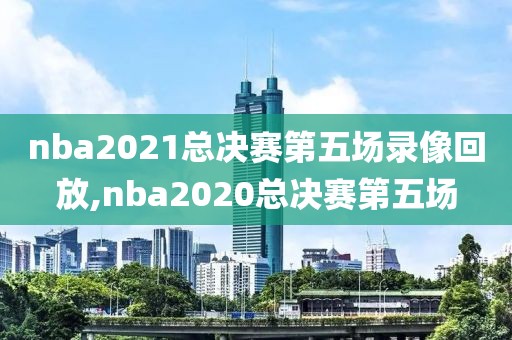 nba2021总决赛第五场录像回放,nba2020总决赛第五场