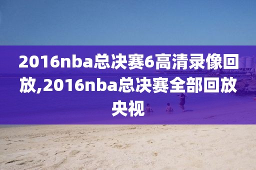 2016nba总决赛6高清录像回放,2016nba总决赛全部回放央视