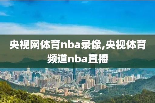 央视网体育nba录像,央视体育频道nba直播
