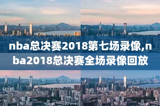 nba总决赛2018第七场录像,nba2018总决赛全场录像回放