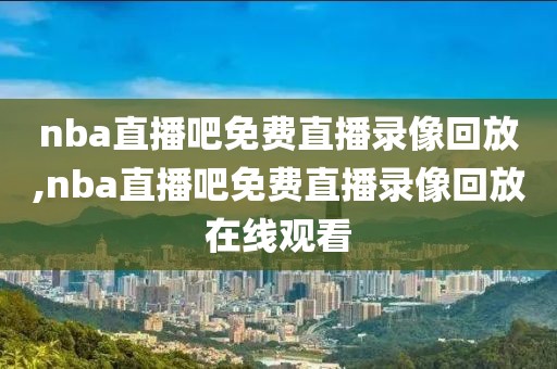 nba直播吧免费直播录像回放,nba直播吧免费直播录像回放在线观看