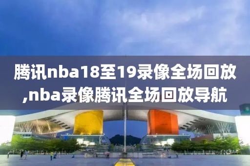 腾讯nba18至19录像全场回放,nba录像腾讯全场回放导航
