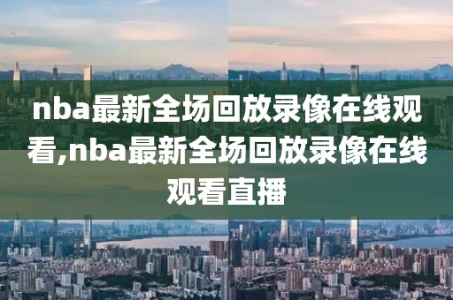 nba最新全场回放录像在线观看,nba最新全场回放录像在线观看直播