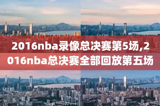 2016nba录像总决赛第5场,2016nba总决赛全部回放第五场