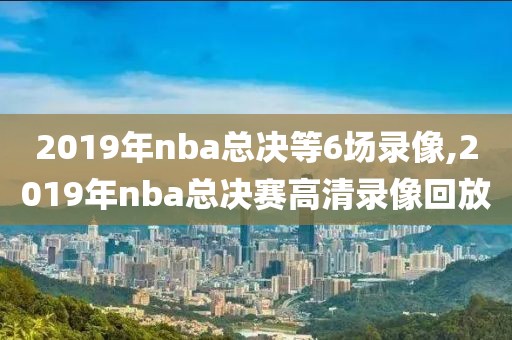 2019年nba总决等6场录像,2019年nba总决赛高清录像回放