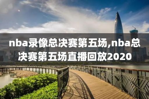 nba录像总决赛第五场,nba总决赛第五场直播回放2020