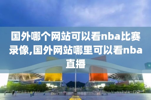 国外哪个网站可以看nba比赛录像,国外网站哪里可以看nba直播