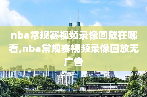 nba常规赛视频录像回放在哪看,nba常规赛视频录像回放无广告