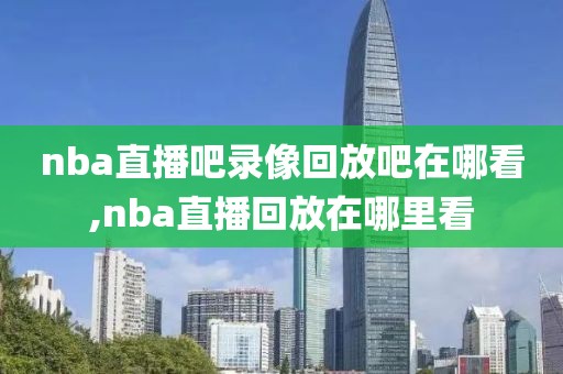 nba直播吧录像回放吧在哪看,nba直播回放在哪里看