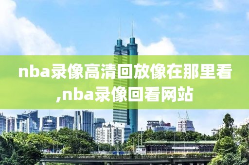 nba录像高清回放像在那里看,nba录像回看网站