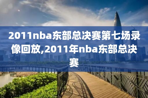 2011nba东部总决赛第七场录像回放,2011年nba东部总决赛