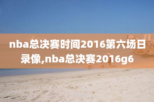 nba总决赛时间2016第六场日录像,nba总决赛2016g6