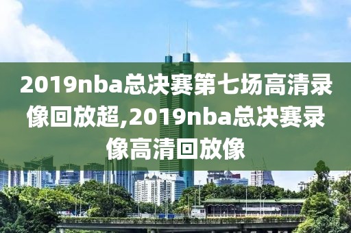 2019nba总决赛第七场高清录像回放超,2019nba总决赛录像高清回放像