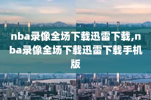 nba录像全场下载迅雷下载,nba录像全场下载迅雷下载手机版