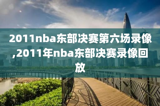 2011nba东部决赛第六场录像,2011年nba东部决赛录像回放