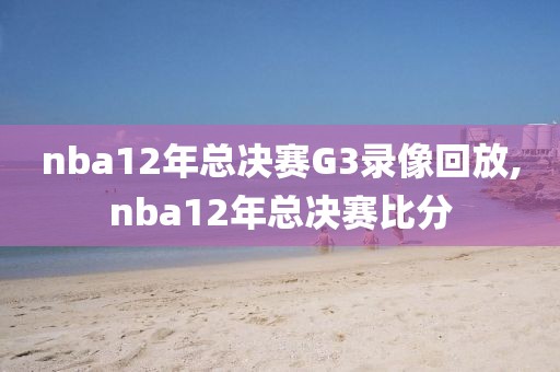 nba12年总决赛G3录像回放,nba12年总决赛比分