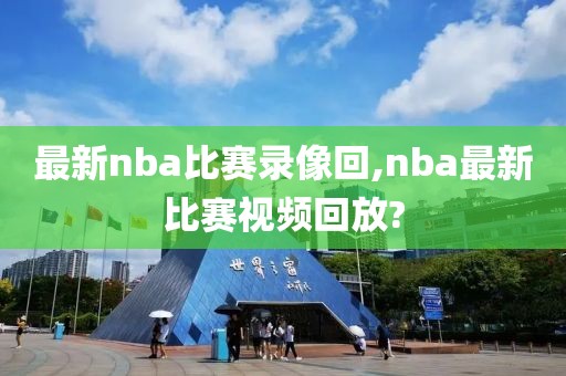 最新nba比赛录像回,nba最新比赛视频回放?