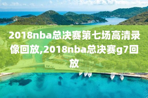 2018nba总决赛第七场高清录像回放,2018nba总决赛g7回放
