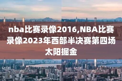 nba比赛录像2016,NBA比赛录像2023年西部半决赛第四场太阳掘金