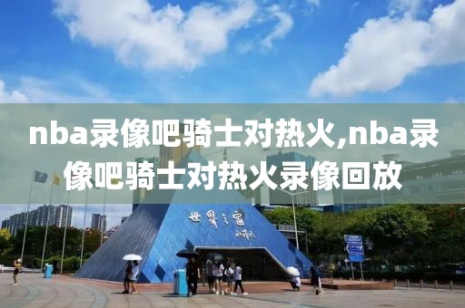 nba录像吧骑士对热火,nba录像吧骑士对热火录像回放