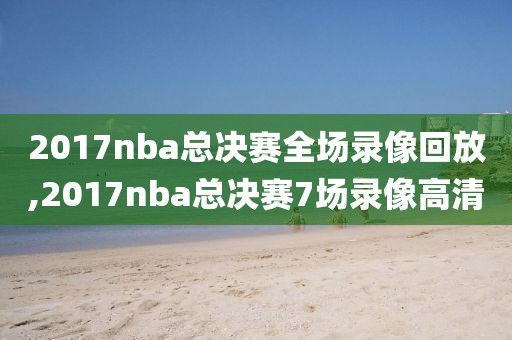 2017nba总决赛全场录像回放,2017nba总决赛7场录像高清