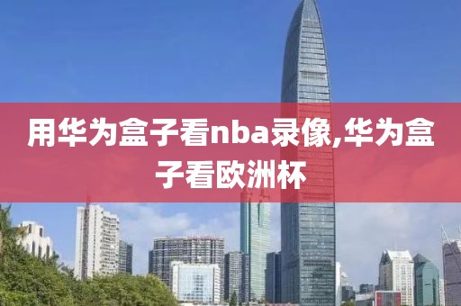 用华为盒子看nba录像,华为盒子看欧洲杯